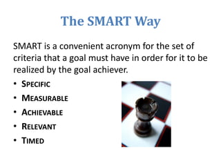 The SMART Way
SMART is a convenient acronym for the set of
criteria that a goal must have in order for it to be
realized by the goal achiever.
• SPECIFIC
• MEASURABLE
• ACHIEVABLE
• RELEVANT
• TIMED
 