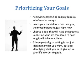 Prioritizing Your Goals
• Achieving challenging goals requires a
lot of mental energy.
• Invest your mental focus on one goal,
the most important goal right now.
• Choose a goal that will have the greatest
impact on your life compared to how
long it will take to achieve.
• A large part of goal setting is not just
identifying what you want, but also
identifying what you must give up in
your life in order to get it.
 