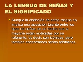 LA LENGUA DE SEÑAS Y
EL SIGNIFICADO
 Aunque la distinción de estos rasgos no
implica una aposición tajante entre los
tipos de señas, es un hecho que la
mayoría están motivadas por su
referente, es decir, son icónicas, pero
también encontramos señas arbitrarias.
 