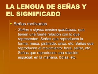 LA LENGUA DE SEÑAS Y
EL SIGNIFICADO
 Señas motivadas
 Señas o signos icónico quinésicos, que
tienen una fuerte relación con lo que
representan. Señas que reproducen la
forma: mesa, pirámide, circo, etc. Señas que
reproducen el movimiento: hora, saltar, etc.
Señas que reproducen una relación
espacial: en la mañana, bolsa, etc.
 