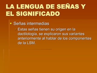 LA LENGUA DE SEÑAS Y
EL SIGNIFICADO
 Señas intermedias
 Estas señas tienen su origen en la
dactilología, se explicaron sus variantes
anteriormente al hablar de los componentes
de la LSM.
 