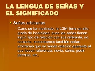 LA LENGUA DE SEÑAS Y
EL SIGNIFICADO
 Señas arbitrarias
 Como se ha mostrado, la LSM tiene un alto
grado de iconicidad, pues las señas tienen
algún tipo de relación con sus referente, no
obstante, encontramos también señas
arbitrarias que no tienen relación aparente al
que hacen referencia: novio, cómo, pedir
permiso, etc.
 