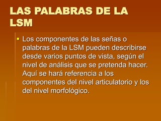 LAS PALABRAS DE LA
LSM
 Los componentes de las señas o
palabras de la LSM pueden describirse
desde varios puntos de vista, según el
nivel de análisis que se pretenda hacer.
Aquí se hará referencia a los
componentes del nivel articulatorio y los
del nivel morfológico.
 