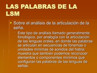LAS PALABRAS DE LA
LSM
 Sobre el análisis de la articulación de la
seña.
 Este tipo de análisis llamado generalmente
fonológico, por analogía con la articulación
de las lenguas orales, en donde las palabras
se articulan en secuencias de fonemas o
unidades mínimas de sonidos del habla;
muestra que también podemos reconocer
elementos o componentes mínimos que
configuran las palabras de las lenguas de
señas.
 