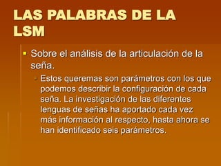 LAS PALABRAS DE LA
LSM
 Sobre el análisis de la articulación de la
seña.
 Estos queremas son parámetros con los que
podemos describir la configuración de cada
seña. La investigación de las diferentes
lenguas de señas ha aportado cada vez
más información al respecto, hasta ahora se
han identificado seis parámetros.
 