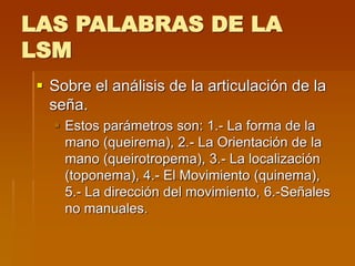 LAS PALABRAS DE LA
LSM
 Sobre el análisis de la articulación de la
seña.
 Estos parámetros son: 1.- La forma de la
mano (queirema), 2.- La Orientación de la
mano (queirotropema), 3.- La localización
(toponema), 4.- El Movimiento (quinema),
5.- La dirección del movimiento, 6.-Señales
no manuales.
 