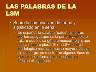 LAS PALABRAS DE LA
LSM
 Sobre la combinación de forma y
significado en la seña.
 En español, la palabra “gatos” tiene tres
morfemas: gat que es la parte invariable o
raíz, o que indica género masculino y s que
indica número plural. En la LSM el nivel
morfológico requiere mucho mayor estudio,
sin embargo, se mostrarán algunos tipos de
cambio en la forma de las señas que
afectan el significado.
 