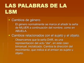 LAS PALABRAS DE LA
LSM
 Cambios de género.
 El género normalmente se marca al añadir la seña
de MUJER a continuación del nombre, como en
ABUELA.
 Cambios relacionados con el sujeto y el objeto.
 Observamos que la seña DAR, es una
representación del acto “dar”, en este caso
bimanual, inicializado. Cambia la dirección del
movimiento, que indica si el emisor es sujeto u
objeto.
 