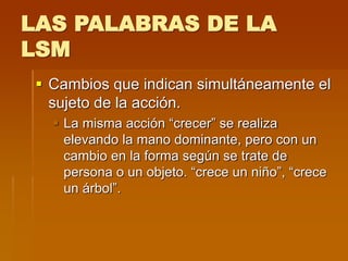 LAS PALABRAS DE LA
LSM
 Cambios que indican simultáneamente el
sujeto de la acción.
 La misma acción “crecer” se realiza
elevando la mano dominante, pero con un
cambio en la forma según se trate de
persona o un objeto. “crece un niño”, “crece
un árbol”.
 