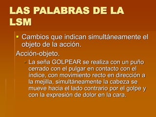 LAS PALABRAS DE LA
LSM
 Cambios que indican simultáneamente el
objeto de la acción.
Acción-objeto.
 La seña GOLPEAR se realiza con un puño
cerrado con el pulgar en contacto con el
índice, con movimiento recto en dirección a
la mejilla, simultáneamente la cabeza se
mueve hacia el lado contrario por el golpe y
con la expresión de dolor en la cara.
 