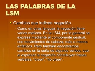 LAS PALABRAS DE LA
LSM
 Cambios que indican negación.
 Como en otras lenguas la negación tiene
varios matices. En la LSM, por lo general se
expresa mediante el componente gestual,
con movimientos de cabeza, más o menos
enfáticos. Pero también encontramos
cambios en la seña de algunos verbos, que
al expresar la negación constituyen frases
verbales. “creer”, “no creer”.
 