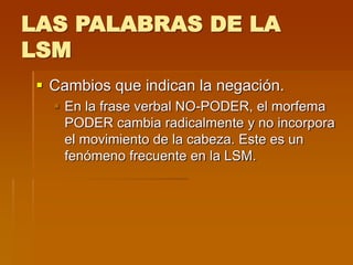 LAS PALABRAS DE LA
LSM
 Cambios que indican la negación.
 En la frase verbal NO-PODER, el morfema
PODER cambia radicalmente y no incorpora
el movimiento de la cabeza. Este es un
fenómeno frecuente en la LSM.
 