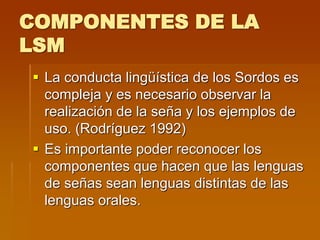 COMPONENTES DE LA
LSM
 La conducta lingüística de los Sordos es
compleja y es necesario observar la
realización de la seña y los ejemplos de
uso. (Rodríguez 1992)
 Es importante poder reconocer los
componentes que hacen que las lenguas
de señas sean lenguas distintas de las
lenguas orales.
 