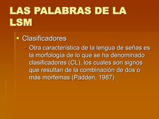 LAS PALABRAS DE LA
LSM
 Clasificadores
 Otra característica de la lengua de señas es
la morfología de lo que se ha denominado
clasificadores (CL), los cuales son signos
que resultan de la combinación de dos o
más morfemas (Padden, 1987)
 
