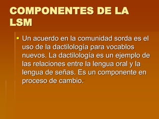 COMPONENTES DE LA
LSM
 Un acuerdo en la comunidad sorda es el
uso de la dactilología para vocablos
nuevos. La dactilología es un ejemplo de
las relaciones entre la lengua oral y la
lengua de señas. Es un componente en
proceso de cambio.
 