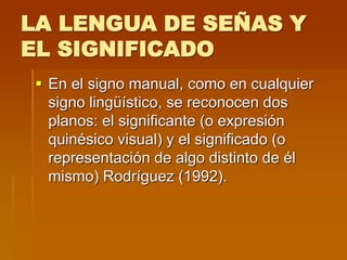 LA LENGUA DE SEÑAS Y
EL SIGNIFICADO
 En el signo manual, como en cualquier
signo lingüístico, se reconocen dos
planos: el significante (o expresión
quinésico visual) y el significado (o
representación de algo distinto de él
mismo) Rodríguez (1992).
 