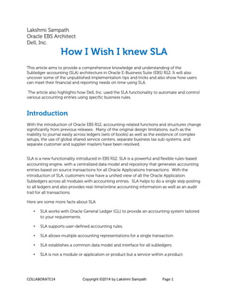 COLLABORATE14 Copyright ©2014 by Lakshmi Sampath Page 1
Lakshmi Sampath
Oracle EBS Architect
Dell, Inc.
How I Wish I knew SLA
This article aims to provide a comprehensive knowledge and understanding of the
Subledger accounting (SLA) architecture in Oracle E-Business Suite (EBS) R12. It will also
uncover some of the unpublished implementation tips and tricks and also show how users
can meet their financial and reporting needs on time using SLA.
The article also highlights how Dell, Inc. used the SLA functionality to automate and control
various accounting entries using specific business rules.
Introduction
With the introduction of Oracle EBS R12, accounting-related functions and structures change
significantly from previous releases. Many of the original design limitations, such as the
inability to journal easily across ledgers (sets of books) as well as the existence of complex
setups, the use of global shared service centers, separate business tax sub-systems, and
separate customer and supplier masters have been resolved.
SLA is a new functionality introduced in EBS R12. SLA is a powerful and flexible rules-based
accounting engine, with a centralized data model and repository that generates accounting
entries based on source transactions for all Oracle Applications transactions. With the
introduction of SLA, customers now have a unified view of all the Oracle Application
Subledgers across all modules with accounting entries. SLA helps to do a single step posting
to all ledgers and also provides real-time/online accounting information as well as an audit
trail for all transactions.
Here are some more facts about SLA
• SLA works with Oracle General Ledger (GL) to provide an accounting system tailored
to your requirements.
• SLA supports user-defined accounting rules.
• SLA allows multiple accounting representations for a single transaction
• SLA establishes a common data model and interface for all subledgers.
• SLA is not a module or application or product but a service within a product.
 