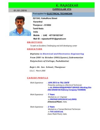 K. RAJASEKAR
01/01/2016
CURRICULAM VITA
Post applied for:ELECTRICAL TECHNICIAN
52/1343, VaikalKara Street
Karanthai
Thanjavur – 613002
Tamil Nadu
India
Mobile : UAE +971501821547
Mail ID : rajasekar9181@gmail.com
O B J E C T I V E S
To seek an Excellent, Challenging and skill developing career
E D U C A T I O N
Diplo m a in Elect rical and Elect ro nics Engineering
Fro m 2 0 0 1 t o Oct o ber 2 0 0 3 ( 3 years ),Subramanian
Po lyt echnic o f C o llege, Pudukko t t ai
R aja’s Hr. Sec. Scho o l, Thanjavur
S.S.L.C. March 2000
C A R E E R P R O F I L E
Work Experience : JUN 2013 to TILL DATE
Presently working as a Electrical Technician
in AL SHIRAH REQURIMENT SERVICE (Working Site
ABU DHABI Oil Refinery Company TAKREER)
Work Experience : 7 Years
Worked as a Jr. Engineer
in PREMIER EXPLOSIVE Ltd,(ISRO)
(ChemicalPlant), India.
Work Experience : 2 Years
Worked as a Trainee Electrical Technician
in TVS LUCAS Ltd,
(Auto Mobil Plant), India.
 