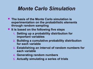 Monte Carlo Simulation
 The basis of the Monte Carlo simulation is
experimentation on the probabilistic elements
through random sampling
 It is based on the following five steps
1. Setting up a probability distribution for
important variables
2. Building a cumulative probability distribution
for each variable
3. Establishing an interval of random numbers for
each variable
4. Generating random numbers
5. Actually simulating a series of trials
 