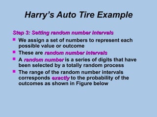 Harry’s Auto Tire Example
Step 3: Setting random number intervals
Step 3: Setting random number intervals
 We assign a set of numbers to represent each
possible value or outcome
 These are random number intervals
random number intervals
 A random number
random number is a series of digits that have
been selected by a totally random process
 The range of the random number intervals
corresponds exactly
exactly to the probability of the
outcomes as shown in Figure below
 