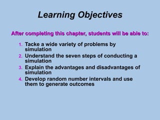 Learning Objectives
1. Tacke a wide variety of problems by
simulation
2. Understand the seven steps of conducting a
simulation
3. Explain the advantages and disadvantages of
simulation
4. Develop random number intervals and use
them to generate outcomes
After completing this chapter, students will be able to:
After completing this chapter, students will be able to:
 