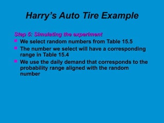 Harry’s Auto Tire Example
Step 5: Simulating the experiment
Step 5: Simulating the experiment
 We select random numbers from Table 15.5
 The number we select will have a corresponding
range in Table 15.4
 We use the daily demand that corresponds to the
probability range aligned with the random
number
 