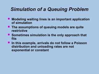 Simulation of a Queuing Problem
 Modeling waiting lines is an important application
of simulation
 The assumptions of queuing models are quite
restrictive
 Sometimes simulation is the only approach that
fits
 In this example, arrivals do not follow a Poisson
distribution and unloading rates are not
exponential or constant
 