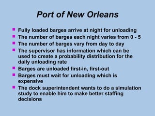 Port of New Orleans
 Fully loaded barges arrive at night for unloading
 The number of barges each night varies from 0 - 5
 The number of barges vary from day to day
 The supervisor has information which can be
used to create a probability distribution for the
daily unloading rate
 Barges are unloaded first-in, first-out
 Barges must wait for unloading which is
expensive
 The dock superintendent wants to do a simulation
study to enable him to make better staffing
decisions
 