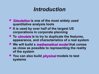 Introduction
 Simulation
Simulation is one of the most widely used
quantitative analysis tools
 It is used by over half of the largest US
corporations in corporate planning
 To simulate
simulate is to try to duplicate the features,
appearance, and characteristics of a real system
 We will build a mathematical model
mathematical model that comes
as close as possible to representing the reality
of the system
 You can also build physical
physical models to test
systems
 