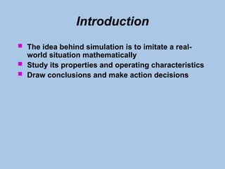 Introduction
 The idea behind simulation is to imitate a real-
world situation mathematically
 Study its properties and operating characteristics
 Draw conclusions and make action decisions
 