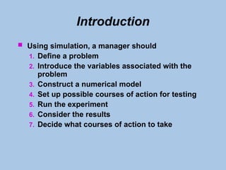 Introduction
 Using simulation, a manager should
1. Define a problem
2. Introduce the variables associated with the
problem
3. Construct a numerical model
4. Set up possible courses of action for testing
5. Run the experiment
6. Consider the results
7. Decide what courses of action to take
 