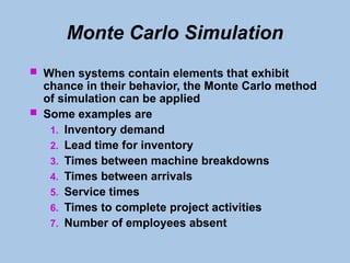 Monte Carlo Simulation
 When systems contain elements that exhibit
chance in their behavior, the Monte Carlo method
of simulation can be applied
 Some examples are
1. Inventory demand
2. Lead time for inventory
3. Times between machine breakdowns
4. Times between arrivals
5. Service times
6. Times to complete project activities
7. Number of employees absent
 