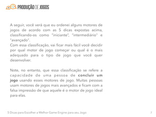 75 Dicas para Escolher a Melhor Game Engine para seu Jogo
A seguir, você verá que eu ordenei alguns motores de
jogos de acordo com as 5 dicas expostas acima,
classiﬁcando-os como “iniciante”, “intermediário" e
"avançado".
Com essa classiﬁcação, vai ﬁcar mais fácil você decidir
por qual motor de jogo começar ou qual é o mais
adequado para o tipo de jogo que você quer
desenvolver.
Note, no entanto, que essa classiﬁcação se refere a
capacidade de uma pessoa de concluir um
jogo  usando esses motores de jogo. Muitas pessoas
usam motores de jogos mais avançados e ﬁcam com a
falsa impressão de que aquele é o motor de jogo ideal
para elas.
 