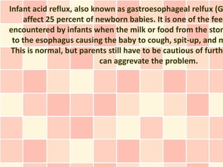 Infant acid reflux, also known as gastroesophageal relfux (G
     affect 25 percent of newborn babies. It is one of the feed
encountered by infants when the milk or food from the stom
 to the esophagus causing the baby to cough, spit-up, and m
 This is normal, but parents still have to be cautious of furthe
                           can aggrevate the problem.
 