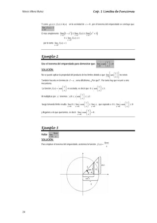 Moisés Villena Muñoz                                                                 Cap. 1 Límites de Funciones



                  Y como g ( x) ≤ f ( x) ≤ h( x) en la vecindad de x = 0 , por el teorema del emparedado se concluye que:
                   lím f ( x) = 1
                  x →0
                                              2
                                           x →0
                                                  (       )
                  O más simplemente: lím 1 − x ≤ lím f ( x) ≤ lím x + 1
                                                              x →0
                                                                   2
                                                                       x →0
                                                                                (      )
                                                  1 ≤ lím f ( x) ≤ 1
                                                      x →0
                       por lo tanto lím f ( x) = 1
                                    x →0




                  Ejemplo 2
                                                                                                     ⎛1⎞
                  Use el teorema del emparedado para demostrar que: lím x sen⎜ ⎟ = 0
                                                                                       x →0          ⎝x⎠
                  SOLUCIÓN:
                                                                                                   ⎡ ⎛ 1 ⎞⎤
                  No se puede aplicar la propiedad del producto de los límites debido a que lím ⎢sen ⎜ ⎟ ⎥ no existe.
                                                                                              x →0
                                                                                                   ⎣ ⎝ x ⎠⎦
                  También hacerlo en término de ∂ − ε , sería dificilísimo, ¿Por qué? . Por tanto hay que recurrir a otro
                  mecanismo.
                                          ⎛1⎞                                     ⎛1⎞
                  La función f ( x) = sen⎜ ⎟ es acotada, es decir que 0 ≤ sen⎜ ⎟ ≤ 1 .
                                          ⎝ x⎠                                    ⎝x⎠
                                                           ⎛1⎞
                  Al multiplicar por x tenemos: x 0 ≤ x sen⎜ ⎟ ≤ x 1 ;
                                                           ⎝ x⎠
                                                                ⎛1⎞                                       ⎛1⎞
                  luego tomando límite resulta lím 0 ≤ lím x sen⎜ ⎟ ≤ lím x , que equivale a 0 ≤ lím x sen⎜ ⎟ ≤ 0
                                               x →0    x →0     ⎝ x ⎠ x →0                       x →0     ⎝ x⎠
                                                                    ⎛1⎞
                  y llegamos a lo que queríamos, es decir: lím x sen⎜ ⎟ = 0 .
                                                           x →0     ⎝x⎠




                  Ejemplo 3
                                    Senx
                  Hallar lím
                             x →0     x
                  SOLUCIÓN:
                                                                                                 Senx
                  Para emplear el teorema del emparedado, acotemos la función f ( x) =
                                                                                                   x




                                                                                       R1
                                                                                              tg x
                                                                        1
                                                                            sen x     R2
                                                                            x   R3


                                                                       cos x

                                                                                1




24
 