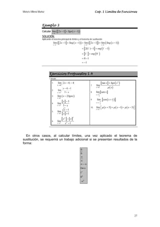 Moisés Villena Muñoz                                                             Cap. 1 Límites de Funciones




                  Ejemplo 3
                  Calcular lím ( 2 x − 1 + Sgn ( x − 1) )
                              −
                             x →1

                  SOLUCIÓN:
                  Aplicando el teorema principal de límites y el teorema de sustitución:
                              lím ( 2 x − 1 + Sng ( x − 1) ) = lím ( 2 x − 1 ) + lím ( Sng ( x − 1) )
                              x →1−                               −
                                                                    x →1            −
                                                                                              x →1

                                                                = 2(1− ) − 1 + sng (1− − 1)
                                                                = 1− + sng ( 0− )
                                                                = 0 −1
                                                                = −1



                          Ejercicios Propuestos 1.4
                          Calcular:

                             1.       lím 2 x − 6 − 4                                         tan x + Sgn ( x 2 )
                                      x →4+                                7.    lím
                                              x − 4 −1
                                                                                    +
                                                                                 x →0                μ ( x)
                             2.       lím
                                      x →3+    3− x                        8.    lím sen x
                                                                                      π
                                      lím ( x − 2Sgnx )
                                                                                 x→
                             3.          +
                                                                                      2

                                                                                  lím + cos ( x + π )
                                      x →0
                                                                           9.
                                              x −3                               x →−
                                                                                          π
                                                                                                  2
                             4.       lím                                                 2
                                         +
                                      x →3    3− x
                                                                           10.   lím ⎡ μ ( x + 5 ) + μ ( x − 1) − μ ( x − 3) ⎤
                                                                                     ⎣                                       ⎦
                                              x −1                               x → 5+
                             5.       lím
                                      x → 0+ x + 1


                                              x2 − x
                                                         2

                             6.       lím
                                      x →1+     x2 − 1



  En otros casos, al calcular límites, una vez aplicado el teorema de
sustitución, se requerirá un trabajo adicional si se presentan resultados de la
forma:
                                                              0
                                                              0
                                                              ∞
                                                              ∞
                                                              ∞−∞
                                                              0•∞
                                                              1∞
                                                              00
                                                               ∞0




                                                                                                                             27
 