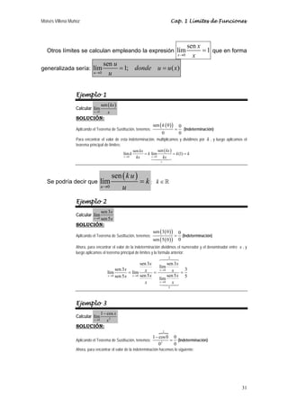 Moisés Villena Muñoz                                                                    Cap. 1 Límites de Funciones




                                                                                                  sen x
   Otros límites se calculan empleando la expresión lím                                                 = 1 que en forma
                                                                                             x →0   x
                                  sen u
generalizada sería: lím                 = 1; donde u = u ( x)
                             u →0   u


                  Ejemplo 1
                                    sen ( kx )
                  Calcular lím
                             x →0       x
                  SOLUCIÓN:
                                                                       sen ( k ( 0 ) )
                                                                                0
                  Aplicando el Teorema de Sustitución, tenemos:                          =
                                                                                   (Indeterminación)
                                                                     0          0
                  Para encontrar el valor de esta indeterminación, multiplicamos y dividimos por k , y luego aplicamos el
                  teorema principal de límites:
                                                          sen kx          sen ( kx )
                                                  lím k          = k lím             = k (1) = k
                                                  x →0      kx       x →0    kx
                                                                            1




                                            sen ( k u )
   Se podría decir que              lím                       =k;        k∈
                                    u →0          u
                  Ejemplo 2
                         sen 3x
                  Calcular lím
                             x →0
                         sen 5 x
                  SOLUCIÓN:
                                                                       sen ( 3 ( 0 ) )       0
                  Aplicando el Teorema de Sustitución, tenemos:                          =     (Indeterminación)
                                                                       sen ( 5 ( 0 ) )       0
                  Ahora, para encontrar el valor de la indeterminación dividimos el numerador y el denominador entre x , y
                  luego aplicamos el teorema principal de límites y la formula anterior:
                                                                                    3

                                                              sen 3x       sen 3 x
                                                                      lím
                                              sen 3x                  x →0   x =3
                                        lím           = lím x =
                                        x → 0 sen 5 x   x → 0 sen 5 x      sen 5 x 5
                                                                      lím
                                                                x     x →0   x
                                                                                    5




                  Ejemplo 3
                         1 − cos x
                  Calcular lím
                             x2
                             x →0

                  SOLUCIÓN:
                                                                                1

                                                                1 − cos 0 0
                  Aplicando el Teorema de Sustitución, tenemos:          = (Indeterminación)
                                                                   02     0
                  Ahora, para encontrar el valor de la indeterminación hacemos lo siguiente:




                                                                                                                       31
 