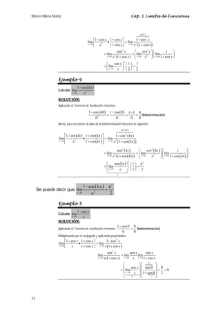 Moisés Villena Muñoz                                                                                Cap. 1 Límites de Funciones



                                                                                                        sen 2 x

                                                     ⎡1 − cos x 1 + cos x ⎤          1 − cos 2 x
                                                lím ⎢          •           ⎥ = lím x 2 (1 + cos x )
                                                x →0
                                                     ⎣ x
                                                           2
                                                                 1 + cos x ⎦ x → 0
                                                                              sen 2 x     ⎛     sen 2 x ⎞ ⎛      1     ⎞
                                                                  = lím                 = ⎜ lím 2 ⎟ ⎜ lím              ⎟
                                                                    x →0   x (1 + cos x) ⎝ x → 0 x ⎠ ⎝ x → 0 1 + cos x ⎠
                                                                            2

                                                                                        2
                                                                    ⎛      sen x ⎞ ⎛ 1 ⎞ 1
                                                                  = ⎜ lím        ⎟ ⎜ ⎟=
                                                                    ⎝ x →0   x ⎠ ⎝2⎠ 2

                  Ejemplo 4
                                    1 − cos ( kx )
                  Calcular lím
                             x →0          x2
                  SOLUCIÓN:
                  Aplicando el Teorema de Sustitución, tenemos:
                                                1 − cos ( k 0 )         1 − cos ( 0 )           1−1 0
                                                           2
                                                                    =                       =      = (Indeterminación)
                                                       0                        0                0  0
                  Ahora, para encontrar el valor de la indeterminación hacemos lo siguiente:
                                                                                    sen 2 ( kx )

                       ⎡1 − cos ( kx ) 1 + cos ( kx ) ⎤         1 − cos 2 ( kx )
                  lím ⎢               •                ⎥ = lím 2
                  x →0
                       ⎢
                       ⎣     x2         1 + cos ( kx ) ⎥ x → 0 x (1 + cos ( kx ) )
                                                       ⎦

                                                                                sen 2 ( kx )   ⎛      sen 2 ( kx ) ⎞ ⎛             1        ⎞
                                                                  = lím                      = ⎜ lím
                                                                                               ⎜ x →0              ⎟ ⎜ lím
                                                                                                                   ⎟ ⎜ x → 0 1 + cos ( kx ) ⎟
                                                                                                                                            ⎟
                                                                    x →0   x (1 + cos ( kx )) ⎝
                                                                            2
                                                                                                          x 2
                                                                                                                   ⎠⎝                       ⎠
                                                                           sen ( kx ) ⎞ ⎛ 1 ⎞ k 2
                                                                                                2
                                                                    ⎛
                                                                  = ⎜ lím             ⎟ ⎜ ⎟=
                                                                    ⎝ x →0    x       ⎠ ⎝2⎠ 2
                                                                                k




                                           1 − cos ( k u )          k2
     Se puede decir que lím                                       =
                                    u →0          u2                2

                  Ejemplo 5
                         1 − cos x
                  Calcular lím
                             x →0
                             x
                  SOLUCIÓN:
                                                                                1 − cos 0 0
                  Aplicando el Teorema de Sustitución, tenemos:                          = (Indeterminación)
                                                                                    0     0
                  Multiplicando por el conjugado y aplicando propiedades:
                       ⎡1 − cos x 1 + cos x ⎤         1 − cos 2 x
                  lím ⎢          •           ⎥ = lím x (1 + cos x )
                  x →0
                       ⎣ x         1 + cos x ⎦ x → 0
                                                                    sen 2 x          sen x      sen x
                                                           lím                 = lím       lím
                                                           x →0   x(1 + cos x ) x → 0 x x → 0 1 + cos x
                                                                                      ⎛            ⎞⎛     0
                                                                                                               ⎞
                                                                                      ⎜      sen x ⎟ ⎜ sen 0 ⎟ 0
                                                                                    = ⎜ lím                      = =0
                                                                                      ⎜
                                                                                        x →0   x ⎟ ⎜ 1 + cos 0 ⎟ 2
                                                                                                   ⎟⎜          ⎟
                                                                                      ⎝      1     ⎠⎝       1  ⎠




32
 