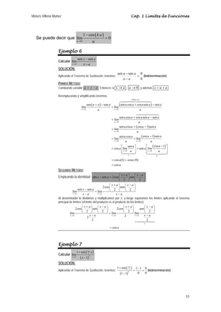 Moisés Villena Muñoz                                                                         Cap. 1 Límites de Funciones




                                          1 − cos ( k u )
   Se puede decir que lím                                     =0
                                   u →0              u

                  Ejemplo 6
                                   sen x − sen a
                  Calcular lím
                            x→a        x−a
                  SOLUCIÓN:
                                                                           sen a − sen a 0
                  Aplicando el Teorema de Sustitución, tenemos:                         = (Indeterminación)
                                                                               a−a       0
                  PRIMER MÉTODO:
                  Cambiando variable u = x − a . Entonces si x → a , u → 0 y además x = u + a

                  Reemplazando y simplificando tenemos:
                                                                                             sen ( u + a )

                                              sen ( u + a ) − sen a            ( sen u cos a + cos u sen a ) − sen a
                                       lím                            = lím
                                       u →0              u              u →0                                 u

                                                                               sen u cos a + cos u sen a − sen a
                                                                      = lím
                                                                        u →0                    u
                                                                               sen u cos a + ( cos u − 1) sen a
                                                                      = lím
                                                                        u →0                 u

                                                                      = lím
                                                                             sen u cos a
                                                                                          + lím
                                                                                                  ( cos u − 1) sen a
                                                                        u →0       u         u →0         u
                                                                              ⎡      sen u ⎤          ⎡ ( cos u − 1) ⎤
                                                                      = cos a ⎢lím         ⎥ + sen a ⎢lí→ 0
                                                                                                          m          ⎥
                                                                              ⎣ u →0 u ⎦              ⎣u         u   ⎦
                                                                                         1                           0

                                                                      = cos a (1) + sena (0)
                                                                      = cos a
                  SEGUNDO MÉTODO:
                                                                        ⎛x+a⎞         ⎛ x−a⎞
                  Empleando la identidad: sen x − sen a = 2cos ⎜                ⎟ sen ⎜       ⎟
                                                                        ⎝   2 ⎠       ⎝ 2 ⎠
                                                               ⎛x+a⎞          ⎛ x−a⎞
                                                          2cos ⎜        ⎟ sen ⎜       ⎟
                                   sen x − sen a               ⎝ 2 ⎠          ⎝ 2 ⎠
                               lím                  = lím
                               x→a      x−a           x→a            x−a
                  Al denominador lo dividimos y multiplicamos por 2, y luego separamos los límites aplicando el teorema
                  principal de límites (el límite del producto es el producto de los límites)
                                       ⎛ x+a⎞         ⎛ x−a⎞                ⎛ x+a⎞            ⎛ x−a⎞
                                 2cos ⎜         ⎟ sen ⎜      ⎟        2cos ⎜        ⎟     sen ⎜    ⎟
                            lím        ⎝ 2 ⎠          ⎝ 2 ⎠ = lím           ⎝ 2 ⎠ lím         ⎝ 2 ⎠
                             x→a               x−a               x→a         2        x→a     x−a
                                             2
                                                 2                                              2
                                                                                                                 1

                                                                  = cos a




                  Ejemplo 7
                                   1 + sen ( 32 x )
                                              π
                  Calcular lím
                                      ( x − 1)
                            x →1                 2


                  SOLUCIÓN:
                                                                          1 + sen ( 32 )
                                                                                     π
                                                                                                   1−1 0
                  Aplicando el Teorema de Sustitución, tenemos:                                =      = (Indeterminación)
                                                                               (1 − 1)
                                                                                         2
                                                                                                    0  0




                                                                                                                            33
 