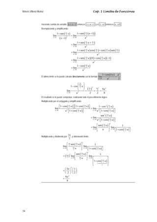 Moisés Villena Muñoz                                                                          Cap. 1 Límites de Funciones



                  Haciendo cambio de variable: u = x − 1 entonces x = u + 1 y si x → 1 entonces u → 0
                  Reemplazando y simplificando:

                                       1 + sen ( 32 x )
                                                  π                    1 + sen ( 32 ( u + 1) )
                                                                                  π
                               lím                          = lím
                                          ( x − 1)
                                                     2
                                x →1                            u →0              u2
                                                                       1 + sen ( 32 u + 32 )
                                                                                  π      π
                                                            = lím
                                                                u →0              u2
                                                                       1 + sen ( 32 u ) cos ( 32 ) + cos ( 32 u ) sen ( 32 )
                                                                                  π            π            π            π
                                                            = lím
                                                                u →0                                 u2
                                                                       1 + sen (   3π
                                                                                        u ) ( 0 ) + cos ( 32 u ) ( −1)
                                                                                                           π
                                                            = lím                   2
                                                                u →0                          u2
                                                                       1 − cos ( 32 u )
                                                                                  π
                                                            = lím
                                                                u →0         u2
                                                                                                             1 − cos ( k u )       k2
                  El último límite se lo puede calcular directamente con la formula lím                                        =
                                                                                                      u →0         u2              2

                                                                  ⎛ k ⎞
                                                          1 − cos ⎜ 32 u ⎟
                                                                     π
                                                                  ⎜      ⎟ ( 3π )2 9π 2 9π 2
                                                     lím          ⎝      ⎠= 2 = 4 =
                                                     u →0       u2            2     2    8
                  El resultado se lo puede comprobar, realizando todo el procedimiento lógico.
                  Multiplicando por el conjugado y simplificando:

                                       ⎡1 − cos ( 32 u ) ⎤ ⎡1 + cos ( 32 u ) ⎤
                                                   π                   π
                                                                             ⎦ = lím 1 − cos ( 2 u )
                                                                                                 2 3π

                                  lím ⎣                  ⎦⎣
                                  u →0        u 2 ⎡1 + cos ( 32 u ) ⎤
                                                  ⎣
                                                               π
                                                                    ⎦                      ⎣       ( 2 )⎦
                                                                                 u → 0 u 2 ⎡1 + cos 3π u ⎤


                                                                                                         sen 2 ( 32 u )
                                                                                                                  π
                                                                                            = lím
                                                                                              u →0   u 2 ⎡1 + cos ( 32 u ) ⎤
                                                                                                         ⎣
                                                                                                                     π
                                                                                                                           ⎦
                                                                                                   ⎡ sen ( 32 u ) ⎤
                                                                                                                        2
                                                                                                            π
                                                                                                                                 1
                                                                                            = lím ⎢               ⎥ lím
                                                                                              u →0
                                                                                                   ⎢
                                                                                                   ⎣     u        ⎥
                                                                                                                  ⎦       ⎣       ( 2 )⎦
                                                                                                                    u → 0 ⎡1 + cos 3π u ⎤



                                                         3π
                  Multiplicando y dividiendo por            y obteniendo límite:
                                                          2

                                                   ⎡ 3π sen ( 3π u ) ⎤
                                                                             2
                                                                                    1
                                              lím ⎢ 2 3π 2 ⎥ lím
                                              u →0
                                                   ⎢
                                                   ⎣      2 u        ⎥
                                                                     ⎦       ⎣       ( 2 )⎦
                                                                       u → 0 ⎡1 + cos 3π u ⎤



                                                            ⎡ sen ( 3π u ) ⎤
                                                                                        2
                                                                                     1
                                              = ( 32 ) lím ⎢ 3π 2 ⎥ lím
                                                   π 2
                                                       u →0
                                                            ⎢
                                                            ⎣        u ⎥ u →0 ⎡
                                                                           ⎦                    ⎤
                                                                              ⎢1 + cos ( 32 u ) ⎥
                                                                  2
                                                                                          π
                                                                              ⎢                 ⎥
                                                                              ⎣         1       ⎦
                                                ⎛ 3π ⎞ ⎛ 1 ⎞
                                                            2

                                              =⎜ ⎟ ⎜ ⎟
                                                ⎝ 2 ⎠ ⎝2⎠
                                                9π 2
                                              =
                                                  8




34
 