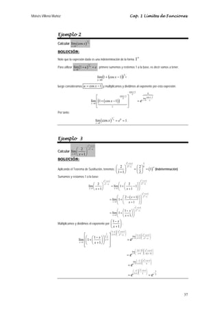 Moisés Villena Muñoz                                                                                              Cap. 1 Límites de Funciones




                  Ejemplo 2
                  Calcular lím ( cos x )
                                               1
                                                   x
                               x →0

                  SOLUCIÓN:
                                                                                                                             ∞
                  Note que la expresión dada es una indeterminación de la forma 1 .

                  Para utilizar lím (1 + u )
                                                   1
                                                       u
                                                            = e primero sumemos y restemos 1 a la base, es decir vamos a tener:
                                u →0


                                                                lím (1 + (cos x − 1))
                                                                                                      1
                                                                                                          x
                                                                x →0

                  luego consideramos u = cos x − 1 y multiplicamos y dividimos al exponente por esta expresión:
                                                                                                                  cos x−1
                                                                                                                     x                           0
                                                                ⎡                               cos x−1
                                                                                                              ⎤                              cos x −1
                                                           lím ⎢(1 + ( cos x − 1) )
                                                                                                   x
                                                                                                              ⎥
                                                                                                                                        lím
                                                                                                                             =e         x →0    x
                                                           x →0 ⎢                                             ⎥
                                                                ⎣           e                                 ⎦
                  Por tanto:

                                                              lím ( cos x )
                                                                                     1
                                                                                         x
                                                                                             = e0 = 1 .
                                                               x →0




                  Ejemplo 3
                                                x 2 + x +1
                                ⎛ 2 ⎞              x2 − x
                  Calcular lím ⎜       ⎟
                            x →1 x + 1
                                ⎝      ⎠
                  SOLUCIÓN:
                                                                                                            12 +1+1                     3
                                                                ⎛ 2 ⎞                                         12 −1       ⎛ 2 ⎞0
                                                                                                                        = ⎜ ⎟ = (1) (Indeterminación)
                                                                                                                                   ∞
                  Aplicando el Teorema de Sustitución, tenemos: ⎜   ⎟
                                                                ⎝1+1⎠                                                     ⎝2⎠
                  Sumamos y restamos 1 a la base:
                                                                       x 2 + x +1                                                   x 2 + x +1
                                                       ⎛ 2 ⎞            x2 − x             ⎛ ⎛ 2        ⎞⎞                            x2 − x
                                                   lím ⎜      ⎟                     = lím ⎜1 + ⎜     − 1⎟ ⎟
                                                   x →1 x + 1                                    x +1 ⎠⎠
                                                       ⎝      ⎠                       x →1
                                                                                           ⎝ ⎝
                                                                                                                                      x 2 + x +1
                                                                                         ⎛ ⎛ 2 − ( x + 1) ⎞ ⎞                           x2 − x
                                                                                 = lím ⎜1 + ⎜             ⎟⎟
                                                                                    x →1 ⎜                  ⎟
                                                                                         ⎝ ⎝ x +1 ⎠⎠
                                                                                                                         x 2 + x +1
                                                                                         ⎛ ⎛1− x ⎞⎞                        x2 − x
                                                                                 = lím ⎜1 + ⎜    ⎟⎟
                                                                                    x →1
                                                                                         ⎝ ⎝ x +1⎠⎠
                                                                                    ⎛ 1− x ⎞
                  Multiplicamos y dividimos el exponente por ⎜                             ⎟:
                                                                                    ⎝ x +1⎠
                                                                                    ⎛ 1− x ⎞ ⎛ x + x +1 ⎞
                                                                                                2
                                                                                    ⎜      ⎟⎜ 2         ⎟
                                             ⎡                  1
                                                                    ⎤ ⎝ x +1 ⎠⎝
                                                                              ⎜                 x −x ⎠  ⎟
                                                                                                                          ⎛ 1− x ⎞ ⎛ x + x +1 ⎞
                                                                                                                                      2


                                             ⎢⎛1 + ⎛ 1 − x ⎞ ⎞ x +1 ⎥
                                                              1− x                                                    lím ⎜      ⎟⎜
                                                                                                                      x →1⎝ x +1 ⎠ ⎜ x 2 − x ⎟
                                                                                                                                              ⎟
                                       lím ⎜ ⎜             ⎟⎟                                                 =e                   ⎝          ⎠
                                        x →1 ⎢
                                                   ⎝ x +1⎠ ⎠ ⎥
                                             ⎢⎝
                                             ⎣                      ⎥
                                                                    ⎦
                                                                                                                          ⎛ − ( x −1) ⎞ ⎛ x 2 + x +1 ⎞
                                                                                                                      lím ⎜           ⎟⎜             ⎟
                                                                                                                      x→1⎜ x +1 ⎟⎜ x ( x −1) ⎟
                                                                                                              =e          ⎝           ⎠⎝             ⎠


                                                                                                                           ⎛ −1 ⎞ ⎛ x + x +1 ⎞
                                                                                                                                     2
                                                                                                                       lím ⎜     ⎟⎜
                                                                                                                       x→1⎝ x +1 ⎠ ⎜
                                                                                                                                             ⎟
                                                                                                                                             ⎟
                                                                                                              =e                   ⎝   x     ⎠


                                                                                                                       ⎛ −1 ⎞ ⎛ 1 +1+1 ⎞
                                                                                                                                 2
                                                                                                                       ⎜     ⎟⎜        ⎟                 −
                                                                                                                                                             3
                                                                                                                       ⎝ 1+1 ⎠ ⎜ 1 ⎟
                                                                                                              =e               ⎝       ⎠
                                                                                                                                                 =e          2




                                                                                                                                                                 37
 