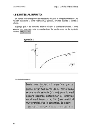 Moisés Villena Muñoz                                              Cap. 1 Límites de Funciones




1.5 LÍMITES AL INFINITO.
   En ciertas ocasiones puede ser necesario estudiar el comportamiento de una
función cuando la x toma valores muy grandes, diremos cuando x tiende al
infinito.
  Suponga que f se aproxima a tomar un valor L cuando la variable x toma
valores muy grandes, este comportamiento lo escribiremos de la siguiente
manera lím f ( x ) = L
           x →∞




                  Ejemplo 1




     Formalmente sería:

                       Decir que lím f ( x) = L significa que                                 f
                                            x→∞

                       puede estar tan cerca de L, tanto como
                       se pretenda estarlo ( ∀ε > 0 ), para lo cual
                       deberá poderse determinar el intervalo
                       en el cual tomar a x, ∃N (una cantidad
                       muy grande), que lo garantice. Es decir:
                         ( lím f ( x) = L ) ≡ ∀ε > 0, ∃N > 0
                          x →∞
                                                               tal que   x > N ⇒ f ( x) − L < ε




44
 