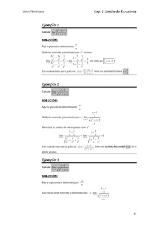 Moisés Villena Muñoz                                                                   Cap. 1 Límites de Funciones




                  Ejemplo 1
                                  2 x 2 + 3x − 1
                  Calcular lím
                             x →∞ 5 x 2 + x − 1



                  SOLUCIÓN:
                                                          ∞
                  Aquí se presenta la indeterminación:
                                                          ∞
                  Dividiendo numerador y denominador para x 2 , tenemos:
                            2 x 2 3x 1          3 1
                                 + 2− 2       2+ − 2
                       lím 2 x2   x  x = lím    x x = 2 (No olvide que                           k
                                                                                                   ≈ 0 ;k ∈   )
                       x →∞ 5 x    x  1  x →∞   1 1                                              ∞
                               2
                                 + 2− 2       5+ − 2 5
                             x    x  x          x x
                                                                      2 x 2 + 3x − 1                                        2
                  Este resultado indica que la gráfica de f ( x ) =                    tiene una asíntota horizontal   y=
                                                                      5x2 + x − 1                                           5




                  Ejemplo 2
                                        x −1
                  Calcular lím
                             x →+∞
                                       x + x +1
                                        2



                  SOLUCIÓN:
                                                              ∞
                  Aquí se presenta la indeterminación:
                                                              ∞
                                                                                 x −1
                  Dividiendo numerador y denominador para x : lím                  x
                                                                      x →+∞
                                                                                x2 + x + 1
                                                                                   x
                  Al introducir la x dentro del radical quedará como x 2 :
                                                   x 1               1
                                                    −             1−
                                       lím         x x   = lím       x  =1
                                       x →+∞     2         x →+∞
                                               x     x 1           1 1
                                                   + +           1+ + 2
                                               x2 x2 x2            x x
                                                                           x −1
                  Este resultado indica que la gráfica de f ( x ) =                    tiene una asíntota horizontal        y =1   en el
                                                                         x2 + x + 1
                  infinito positivo.


                  Ejemplo 3
                                        x −1
                  Calcular lím
                             x →−∞
                                       x + x +1
                                        2



                  SOLUCIÓN:
                                                                −∞
                  Ahora se presenta la indeterminación:
                                                                ∞
                                                                                              x −1
                  Aquí hay que dividir numerador y denominador para − x : lím                  −x
                                                                                   x →∞
                                                                                            x2 + x + 1
                                                                                               −x




                                                                                                                                     47
 