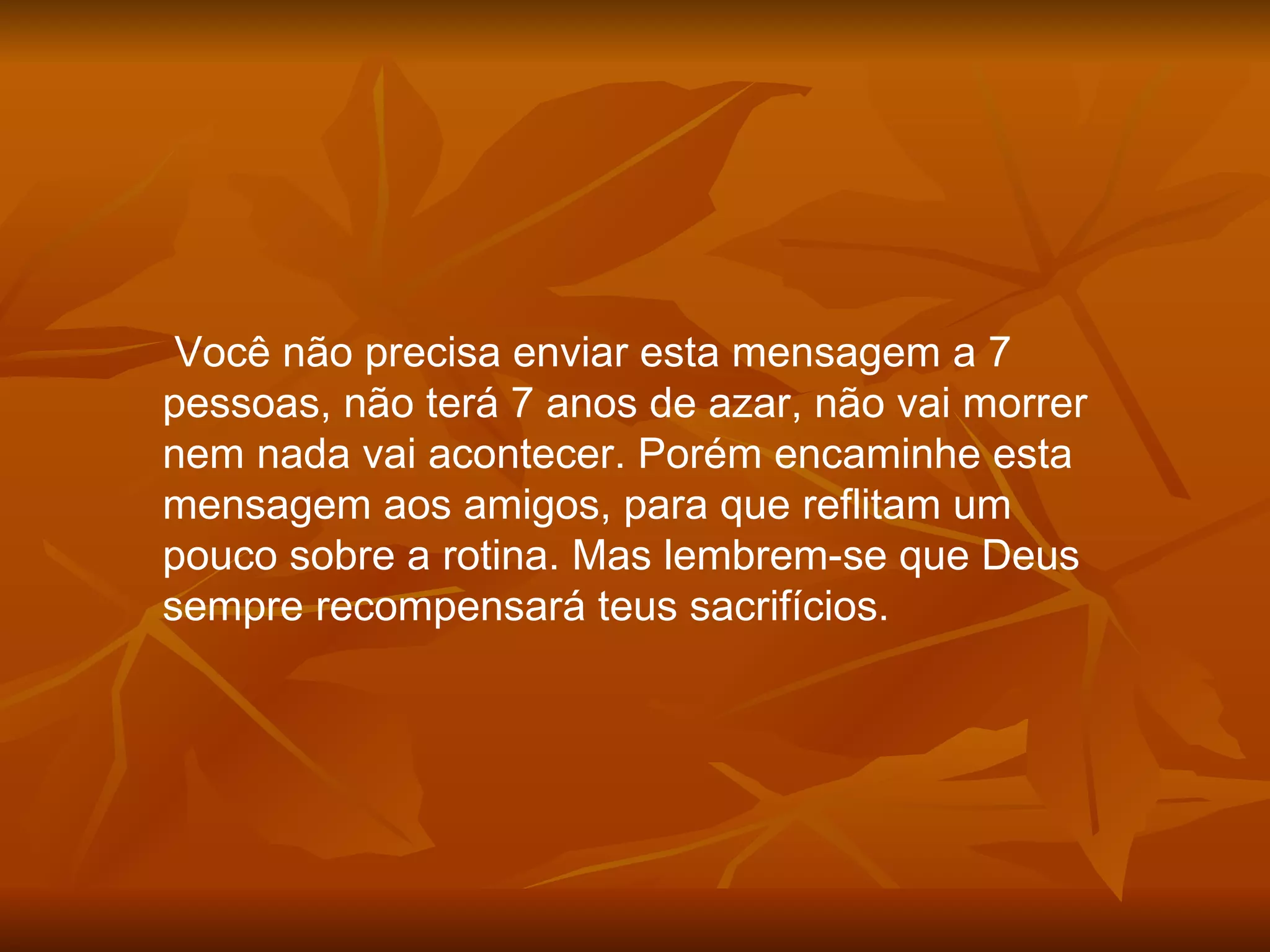 Você não precisa enviar esta mensagem a 7 pessoas, não terá 7 anos de azar, não vai morrer nem nada vai acontecer. Porém encaminhe esta mensagem aos amigos, para que reflitam um pouco sobre a rotina. Mas lembrem-se que Deus sempre recompensará teus sacrifícios. 