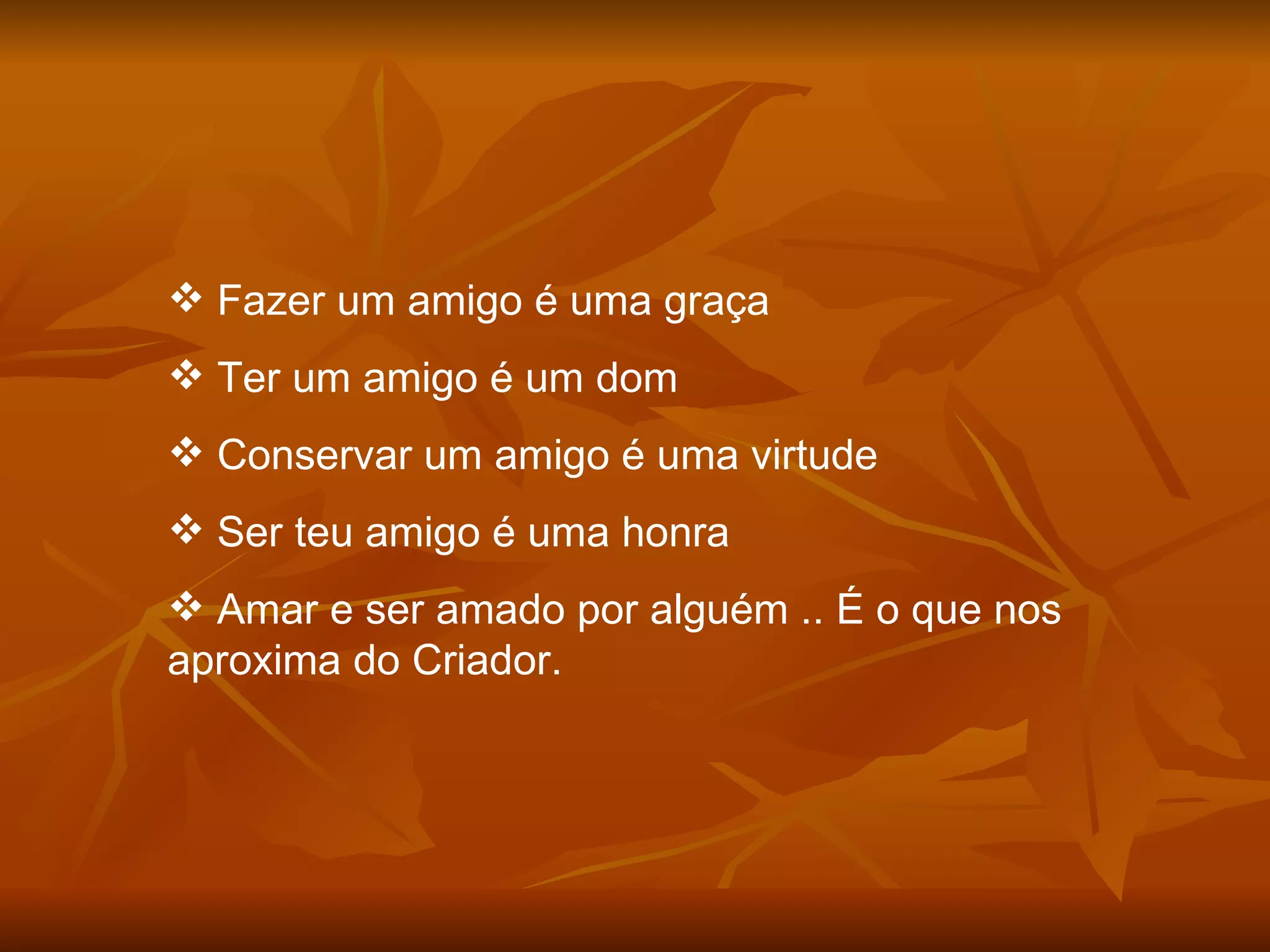 Fazer um amigo é uma graça Ter um amigo é um dom Conservar um amigo é uma virtude Ser teu amigo é uma honra Amar e ser amado por alguém .. É o que nos aproxima do Criador. 