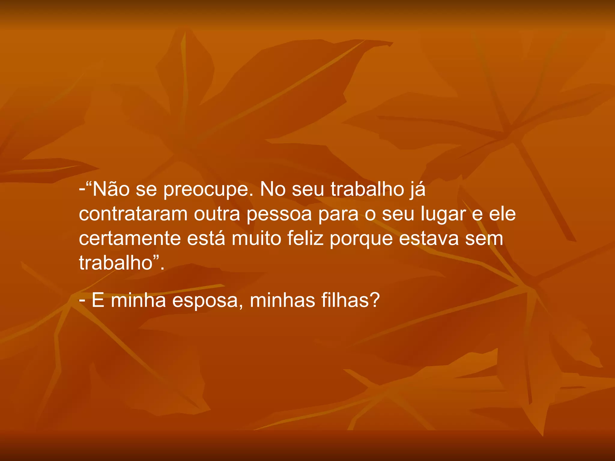 “ Não se preocupe. No seu trabalho já contrataram outra pessoa para o seu lugar e ele certamente está muito feliz porque estava sem trabalho”. E minha esposa, minhas filhas? 
