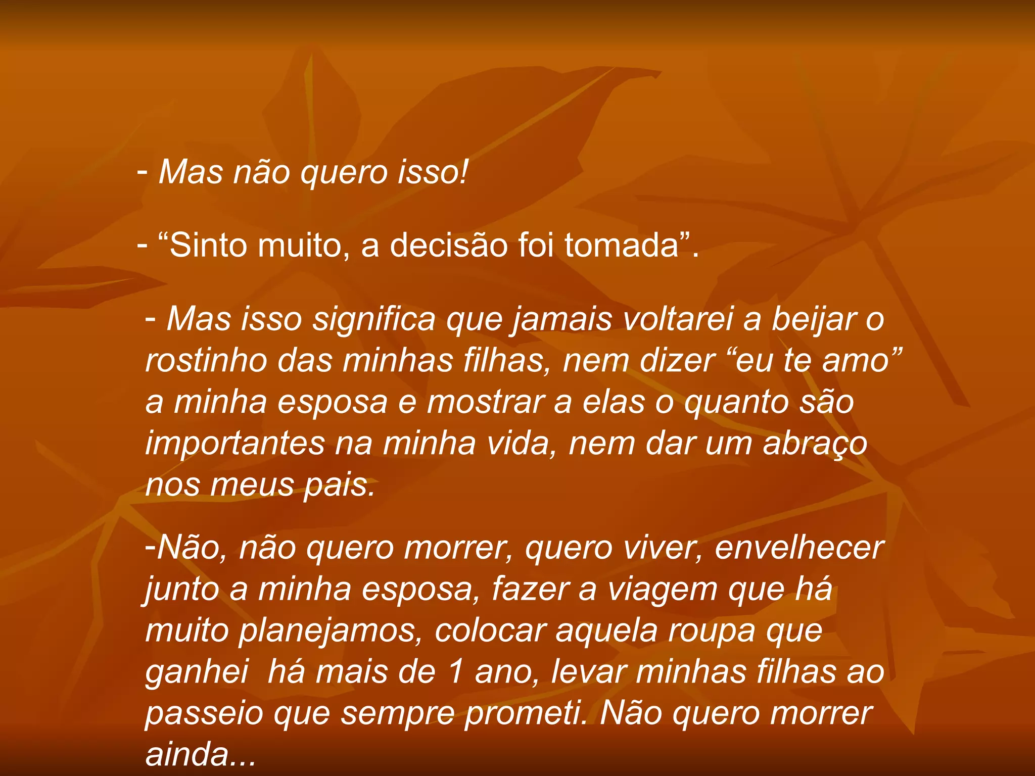 Mas não quero isso! “ Sinto muito, a decisão foi tomada”. Mas isso significa que jamais voltarei a beijar o rostinho das minhas filhas, nem dizer “eu te amo” a minha esposa e mostrar a elas o quanto são importantes na minha vida, nem dar um abraço nos meus pais. Não, não quero morrer, quero viver, envelhecer junto a minha esposa, fazer a viagem que há muito planejamos, colocar aquela roupa que ganhei  há mais de 1 ano, levar minhas filhas ao passeio que sempre prometi. Não quero morrer ainda... 