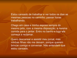 Estou cansado de trabalhar e ver todos os dias as mesmas pessoas no caminho; passar horas trabalhando. Chego em casa e minha esposa sempre do mesmo jeito, com a mesma disposição, a mesma comida para o jantar. Entro no banho e logo ela começa a reclamar. Quero descansar e assistir meu jornal, mas minhas filhas não me deixam, porque querem brincar comigo e conversar. Não entendem que estou cansado. 