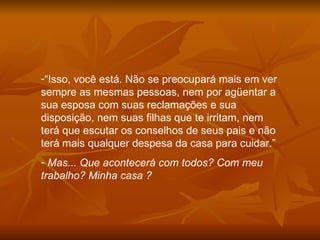 “ Isso, você está. Não se preocupará mais em ver sempre as mesmas pessoas, nem por agüentar a sua esposa com suas reclamações e sua disposição, nem suas filhas que te irritam, nem terá que escutar os conselhos de seus pais e não terá mais qualquer despesa da casa para cuidar.” Mas... Que acontecerá com todos? Com meu trabalho? Minha casa ?  