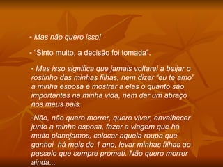 Mas não quero isso! “ Sinto muito, a decisão foi tomada”. Mas isso significa que jamais voltarei a beijar o rostinho das minhas filhas, nem dizer “eu te amo” a minha esposa e mostrar a elas o quanto são importantes na minha vida, nem dar um abraço nos meus pais. Não, não quero morrer, quero viver, envelhecer junto a minha esposa, fazer a viagem que há muito planejamos, colocar aquela roupa que ganhei  há mais de 1 ano, levar minhas filhas ao passeio que sempre prometi. Não quero morrer ainda... 